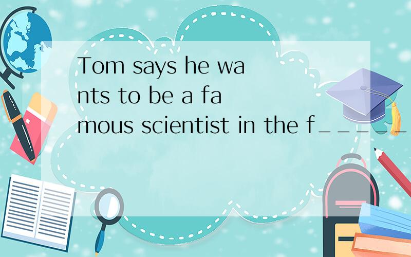 Tom says he wants to be a famous scientist in the f_____.