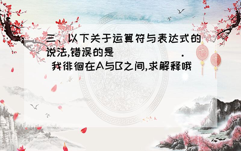 三、以下关于运算符与表达式的说法,错误的是______. 我徘徊在A与B之间,求解释哦