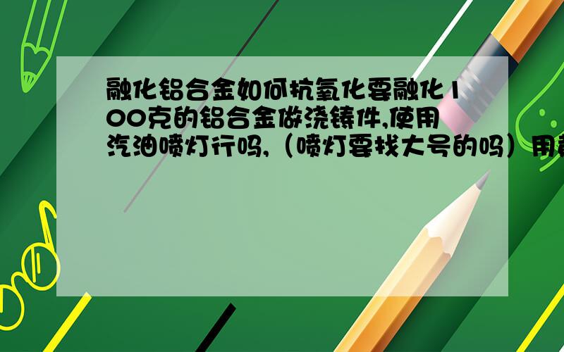 融化铝合金如何抗氧化要融化100克的铝合金做浇铸件,使用汽油喷灯行吗,（喷灯要找大号的吗）用黄泥做个干锅行吗,需要抗氧化