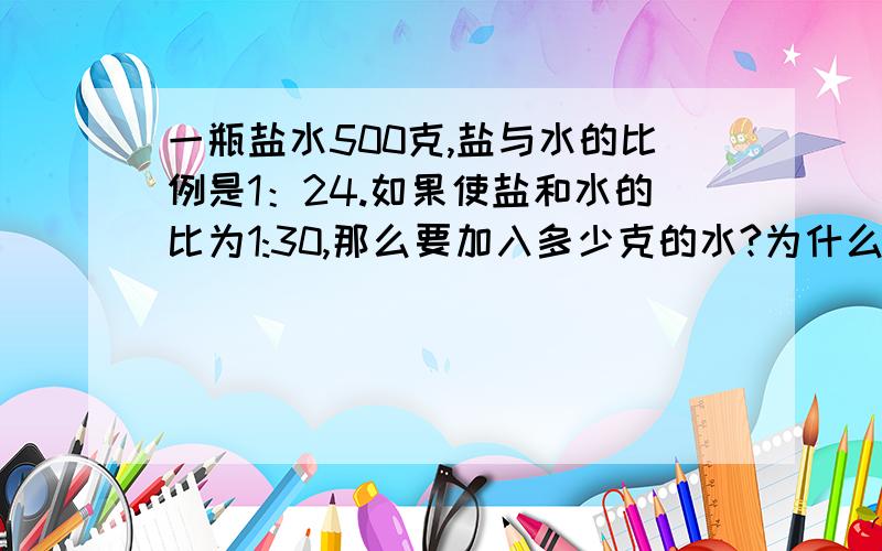 一瓶盐水500克,盐与水的比例是1：24.如果使盐和水的比为1:30,那么要加入多少克的水?为什么?求教会