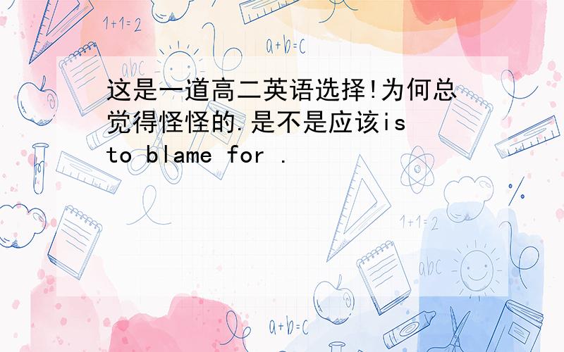 这是一道高二英语选择!为何总觉得怪怪的.是不是应该is to blame for .