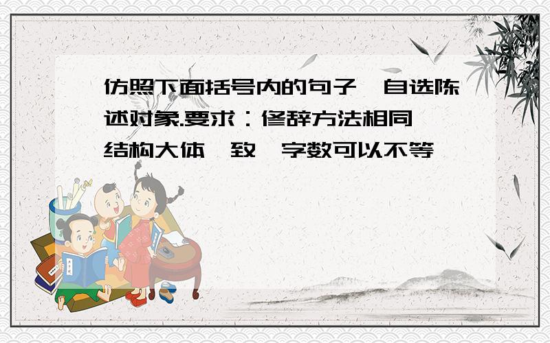 仿照下面括号内的句子,自选陈述对象.要求：修辞方法相同,结构大体一致,字数可以不等