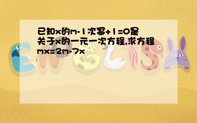 已知x的m-1次幂+1=0是关于x的一元一次方程,求方程mx=2m-7x