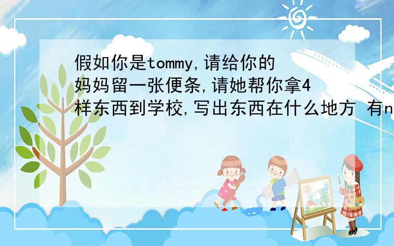 假如你是tommy,请给你的妈妈留一张便条,请她帮你拿4样东西到学校,写出东西在什么地方 有not