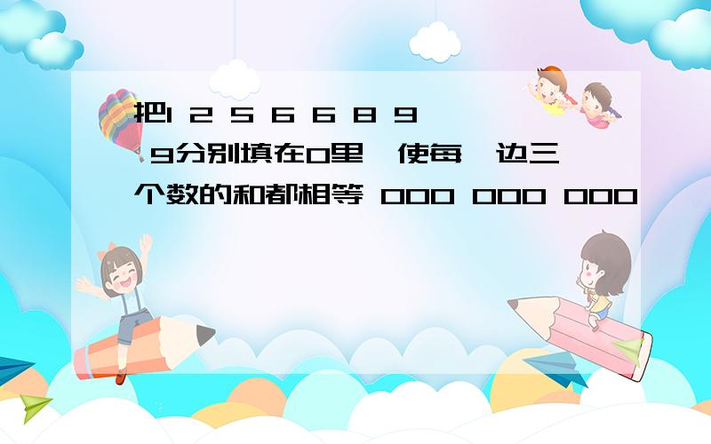 把1 2 5 6 6 8 9 9分别填在O里,使每一边三个数的和都相等 OOO OOO OOO