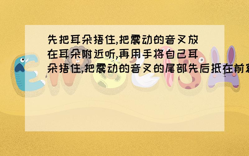 先把耳朵捂住,把震动的音叉放在耳朵附近听,再用手将自己耳朵捂住,把震动的音叉的尾部先后抵在前额,耳后的