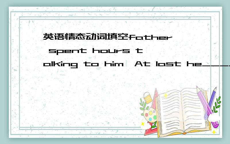 英语情态动词填空father spent hours talking to him,At last he____drop