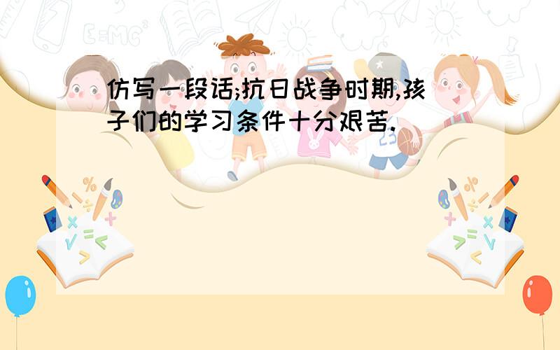 仿写一段话;抗日战争时期,孩子们的学习条件十分艰苦.