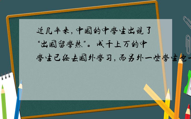 近几年来，中国的中学生出现了“出国留学热”。成千上万的中学生已经去国外学习，而另外一些学生也一直在设法出国，对此人们有不