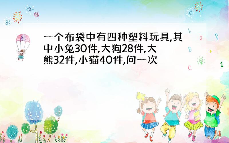 一个布袋中有四种塑料玩具,其中小兔30件,大狗28件,大熊32件,小猫40件,问一次