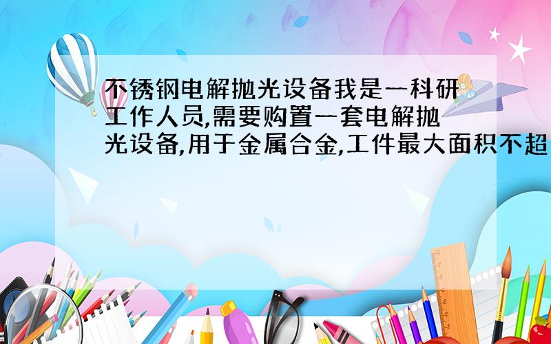 不锈钢电解抛光设备我是一科研工作人员,需要购置一套电解抛光设备,用于金属合金,工件最大面积不超过20平方厘米.麻烦相关企