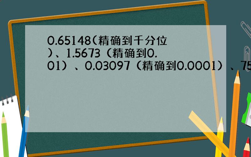 0.65148(精确到千分位)、1.5673（精确到0.01）、0.03097（精确到0.0001）、7560（精确到千