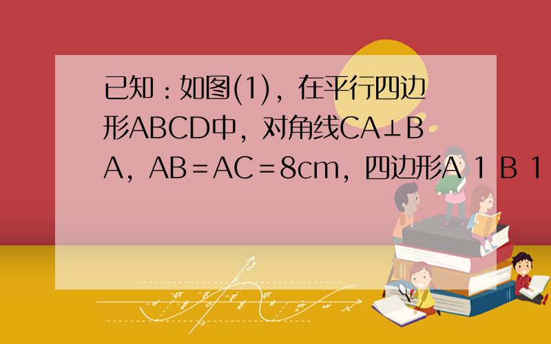 已知：如图(1)，在平行四边形ABCD中，对角线CA⊥BA，AB＝AC＝8cm，四边形A 1 B 1 C 1 D 1 是