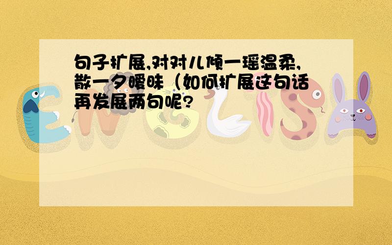 句子扩展,对对儿倾一瑶温柔,散一夕暧昧（如何扩展这句话 再发展两句呢?