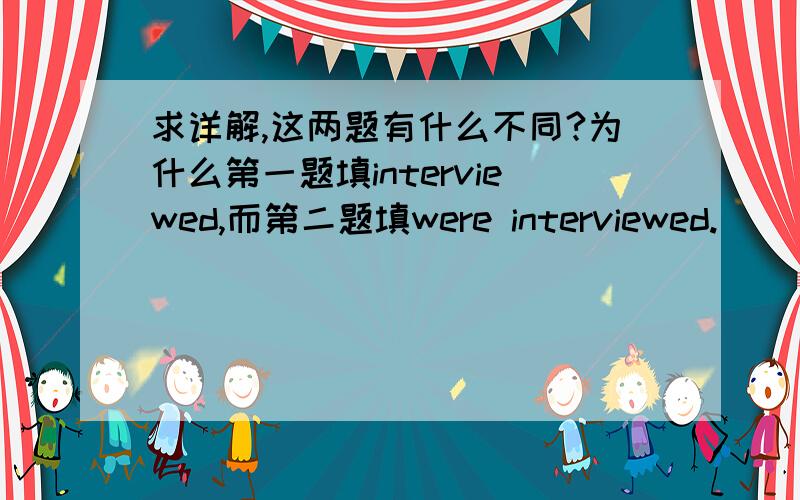 求详解,这两题有什么不同?为什么第一题填interviewed,而第二题填were interviewed.