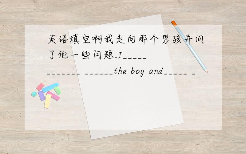 英语填空啊我走向那个男孩并问了他一些问题.I_____ _______ ______the boy and_____ _