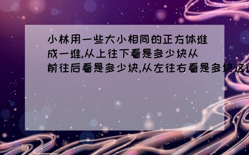 小林用一些大小相同的正方体堆成一堆,从上往下看是多少块从前往后看是多少块,从左往右看是多块这堆积木共多少块?