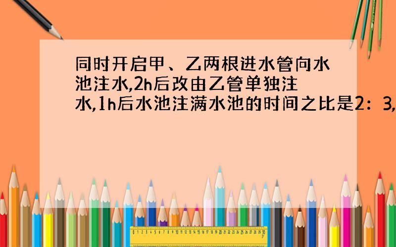 同时开启甲、乙两根进水管向水池注水,2h后改由乙管单独注水,1h后水池注满水池的时间之比是2：3,求乙管单独注满水池的时