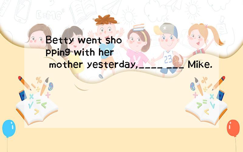 Betty went shopping with her mother yesterday,____ ___ Mike.