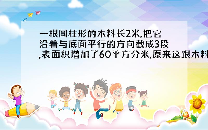 一根圆柱形的木料长2米,把它沿着与底面平行的方向截成3段,表面积增加了60平方分米,原来这跟木料体积是?