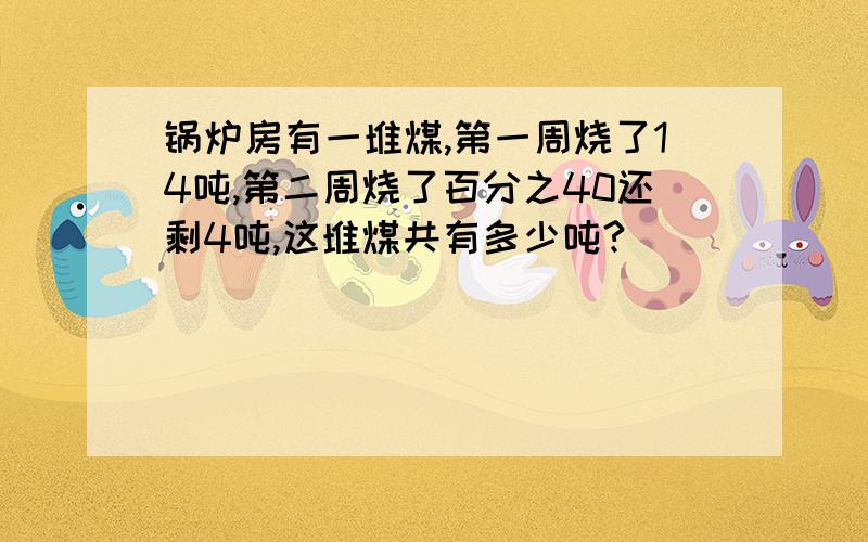 锅炉房有一堆煤,第一周烧了14吨,第二周烧了百分之40还剩4吨,这堆煤共有多少吨?