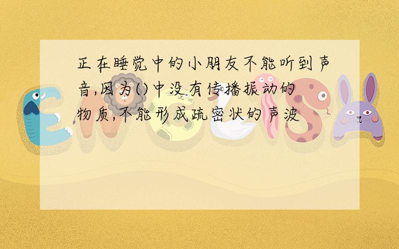 正在睡觉中的小朋友不能听到声音,因为()中没有传播振动的物质,不能形成疏密状的声波