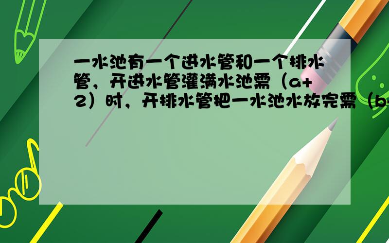 一水池有一个进水管和一个排水管，开进水管灌满水池需（a+2）时，开排水管把一水池水放完需（b-1）时，先开进水管2时后，