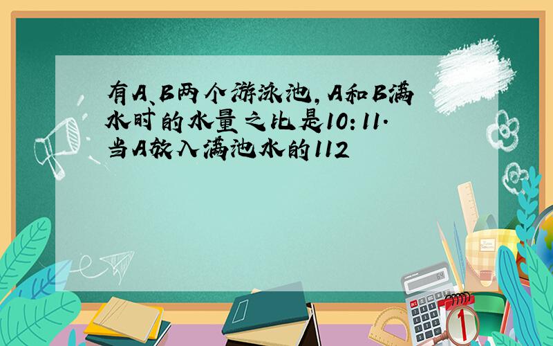 有A、B两个游泳池，A和B满水时的水量之比是10：11．当A放入满池水的112