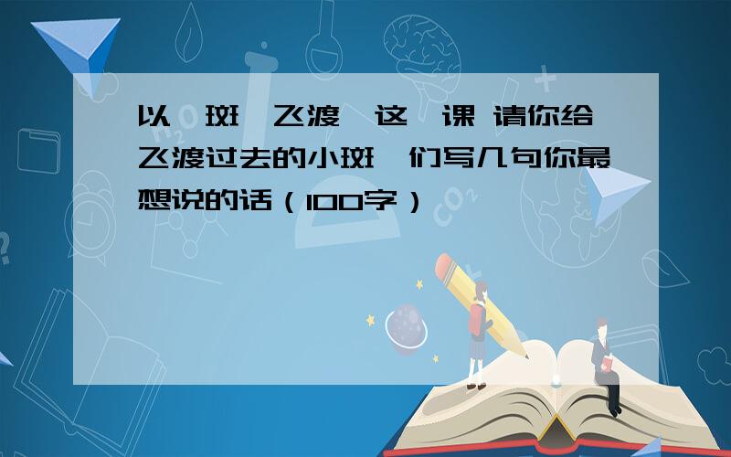 以《斑羚飞渡》这一课 请你给飞渡过去的小斑羚们写几句你最想说的话（100字）