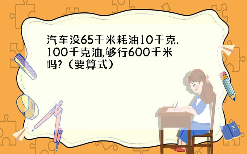 汽车没65千米耗油10千克.100千克油,够行600千米吗?（要算式）