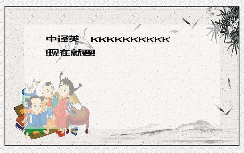 中译英,KKKKKKKKKK!现在就要!