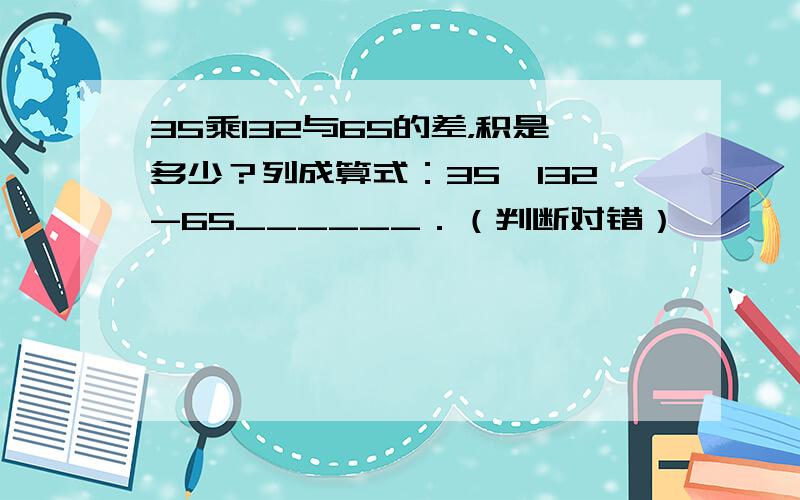 35乘132与65的差，积是多少？列成算式：35×132-65______．（判断对错）