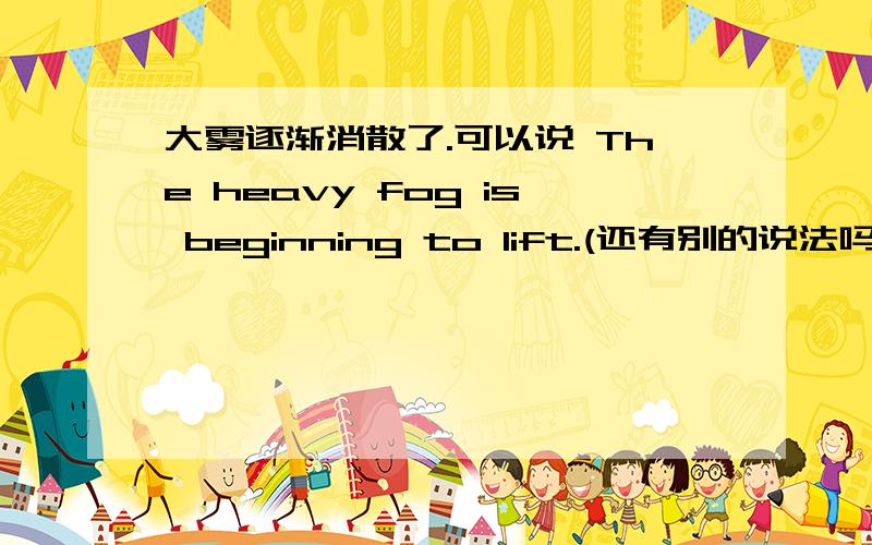 大雾逐渐消散了.可以说 The heavy fog is beginning to lift.(还有别的说法吗)谢谢