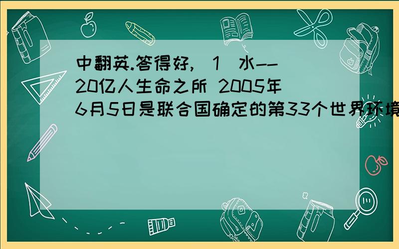 中翻英.答得好,（1）水--20亿人生命之所 2005年6月5日是联合国确定的第33个世界环境日,水是生命赖以生存的载体