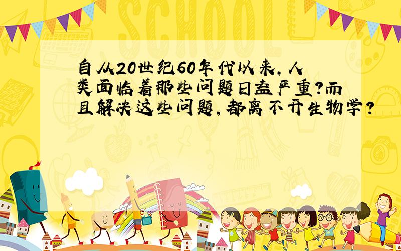自从20世纪60年代以来,人类面临着那些问题日益严重?而且解决这些问题,都离不开生物学?