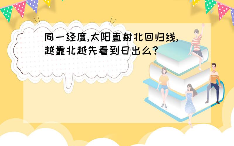 同一经度,太阳直射北回归线,越靠北越先看到日出么?