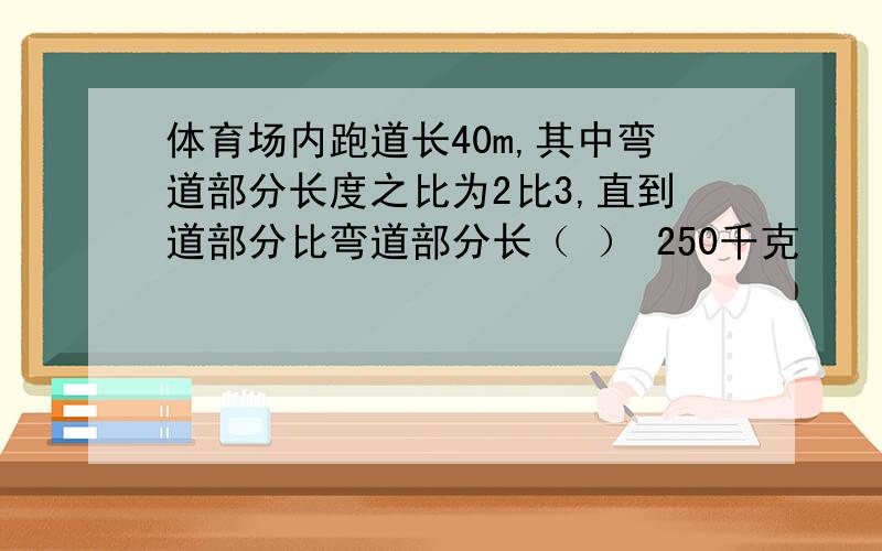 体育场内跑道长40m,其中弯道部分长度之比为2比3,直到道部分比弯道部分长（ ） 250千克