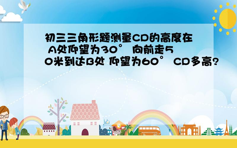 初三三角形题测量CD的高度在 A处仰望为30° 向前走50米到达B处 仰望为60° CD多高?