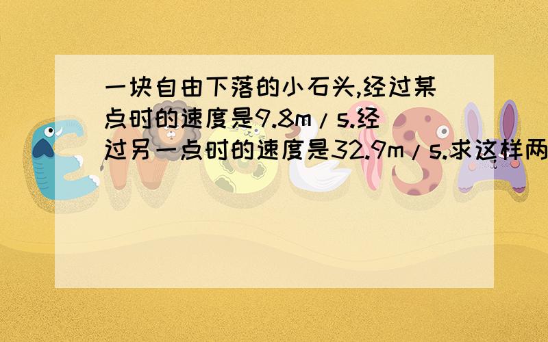 一块自由下落的小石头,经过某点时的速度是9.8m/s.经过另一点时的速度是32.9m/s.求这样两点间的距离和...