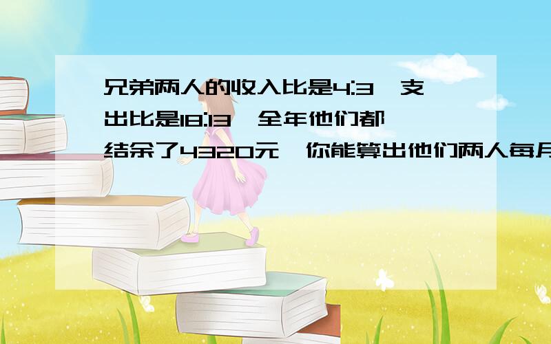 兄弟两人的收入比是4:3,支出比是18:13,全年他们都结余了4320元,你能算出他们两人每月各收入多少元吗?