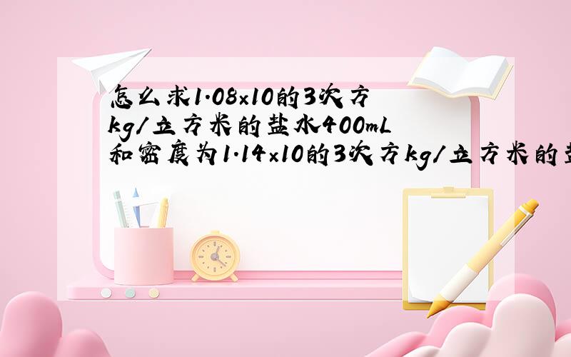 怎么求1.08×10的3次方kg/立方米的盐水400mL和密度为1.14×10的3次方kg/立方米的盐水800mL混合物