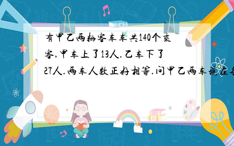 有甲乙两辆客车车共140个乘客,甲车上了13人.乙车下了27人.两车人数正好相等.问甲乙两车现在各多少人?