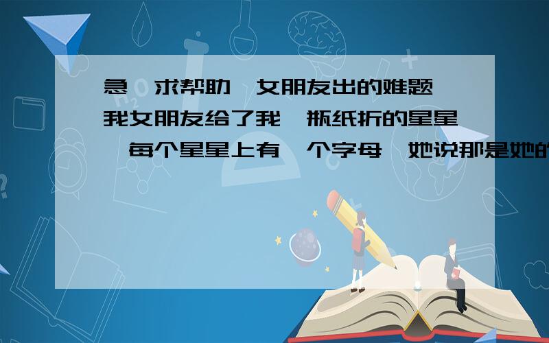 急…求帮助…女朋友出的难题…我女朋友给了我一瓶纸折的星星…每个星星上有一个字母,她说那是她的一