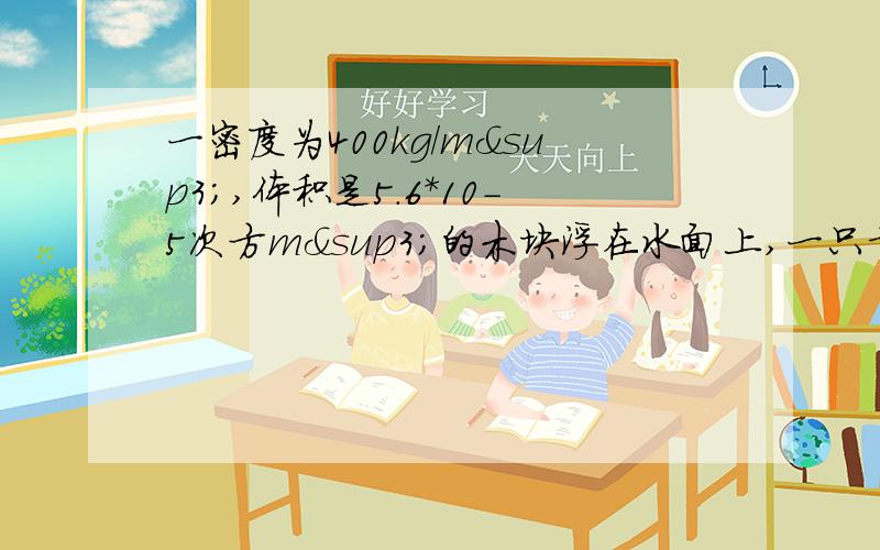 一密度为400kg/m³,体积是5.6*10－5次方m³的木块浮在水面上,一只青蛙蹲在上面,木块表面