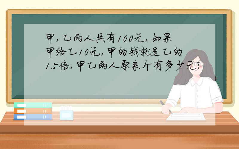 甲,乙两人共有100元,如果甲给乙10元,甲的钱就是乙的1.5倍,甲乙两人原来个有多少元?