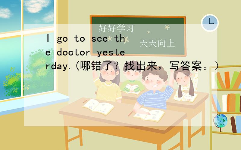 I go to see the doctor yesterday.(哪错了？找出来，写答案。）