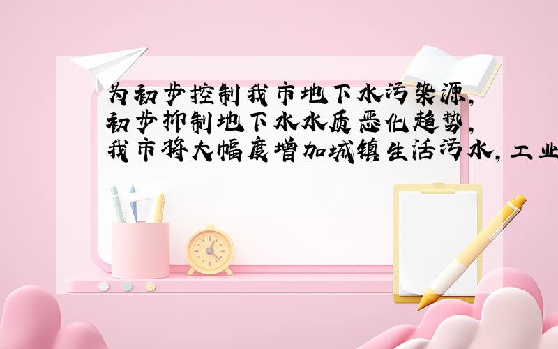 为初步控制我市地下水污染源,初步抑制地下水水质恶化趋势,我市将大幅度增加城镇生活污水,工业污水的治理投资.市政府决定20