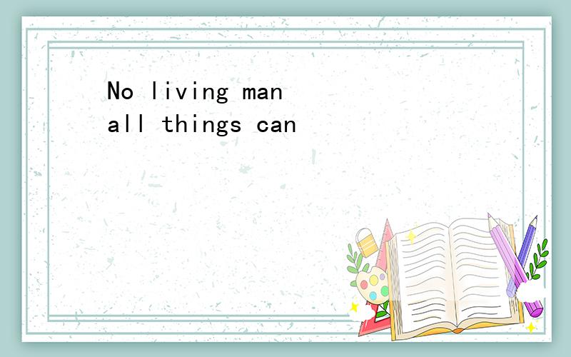 No living man all things can