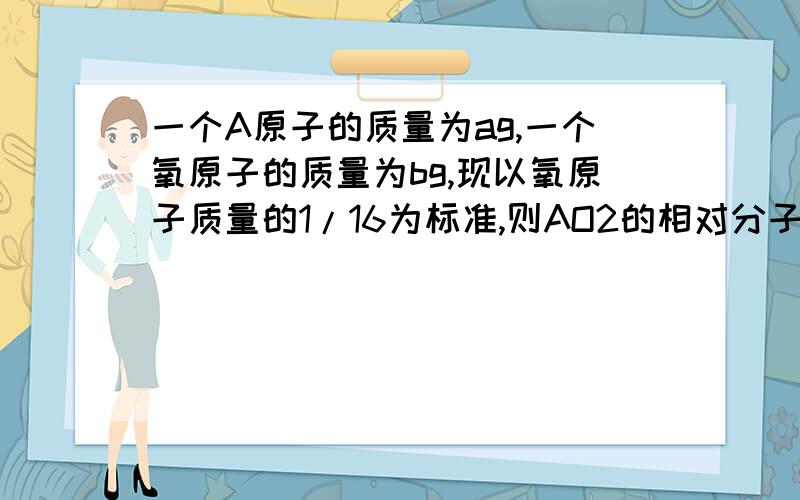 一个A原子的质量为ag,一个氧原子的质量为bg,现以氧原子质量的1/16为标准,则AO2的相对分子质量为