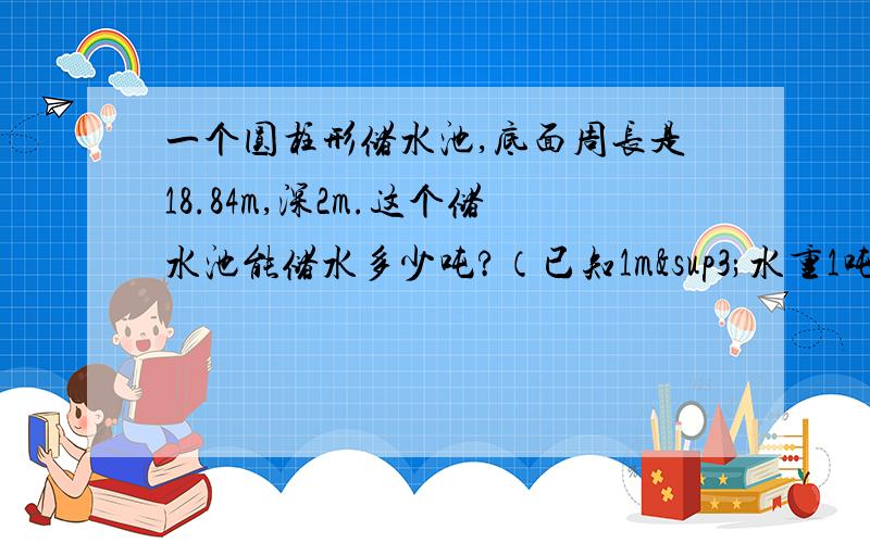 一个圆柱形储水池,底面周长是18.84m,深2m.这个储水池能储水多少吨?（已知1m³水重1吨）